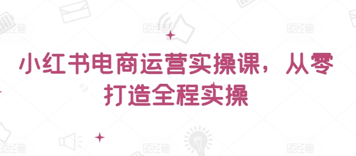 小红书电商运营实操课，​从零打造全程实操-创业吧