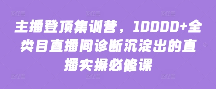 主播登顶集训营，10000+全类目直播间诊断沉淀出的直播实操必修课-创业吧