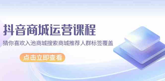 抖音商城运营课程，猜你喜欢入池商城搜索商城推荐人群标签覆盖（67节课）-创业吧