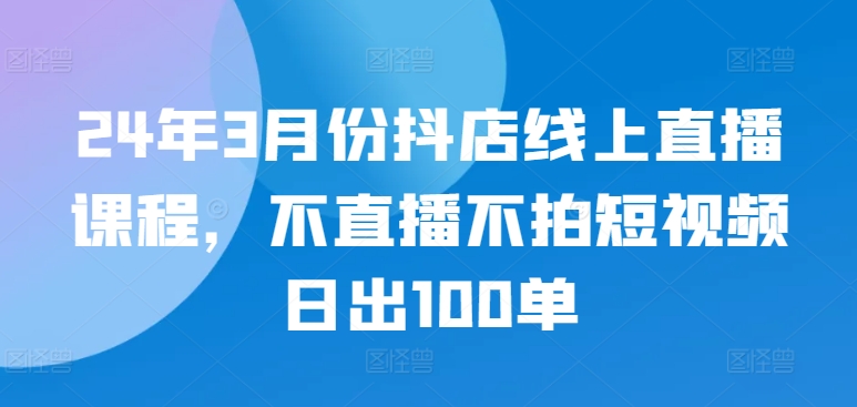 24年3月份抖店线上直播课程，不直播不拍短视频日出100单-创业吧