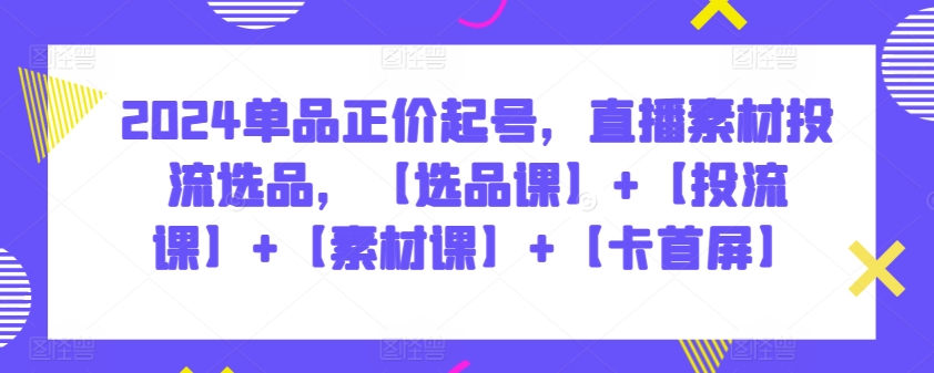 2024单品正价起号，直播素材投流选品，【选品课】+【投流课】+【素材课】+【卡首屏】-创业吧