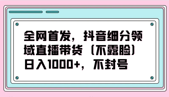 全网首发，抖音细分领域直播带货（不露脸）项目，日入1000+，不封号-创业吧