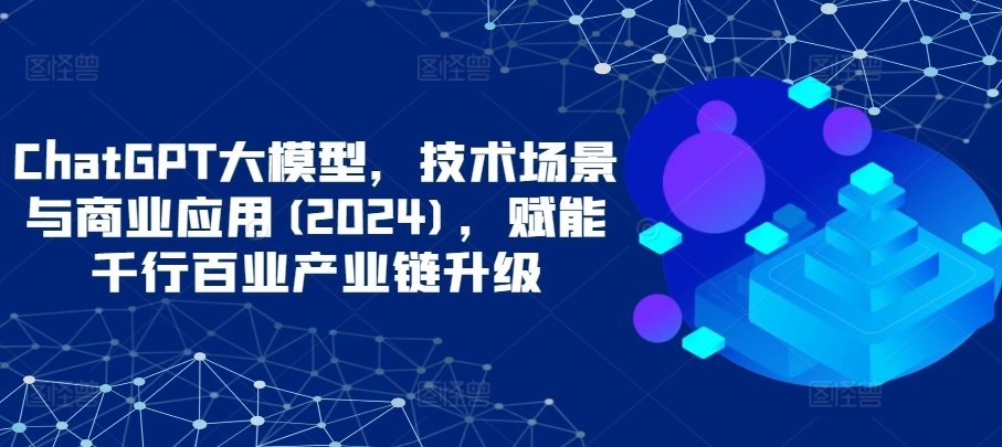 ChatGPT大模型，技术场景与商业应用(2024)，赋能千行百业产业链升级-创业吧