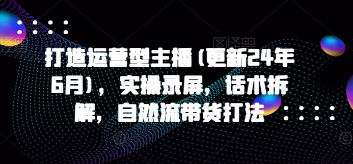 打造运营型主播(更新25年8月)，实操录屏，话术拆解，自然流带货打法-创业吧